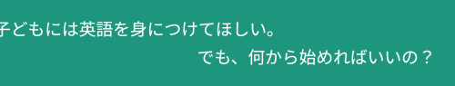 「子どもには英語を身につけてほしい。でも、何から始めればいいの?」の動く文字